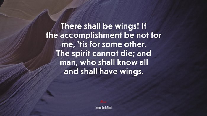There shall be wings! If the accomplishment be not for me, ’tis for some other. The spirit cannot die; and man, who shall know all and shall have wings. | Leonardo da Vinci quote