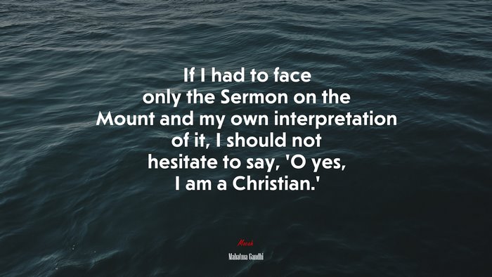 If I had to face only the Sermon on the Mount and my own interpretation of it, I should not hesitate to say, ‘O yes, I am a Christian.’ | Mahatma Gandhi quote