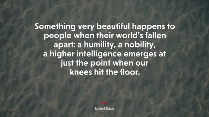 Something very beautiful happens to people when their world’s fallen apart: a humility, a nobility, a higher intelligence emerges at just the point when our knees hit the floor. | Marianne Williamson quote