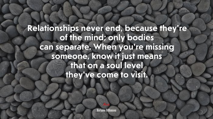 Relationships never end, because they’re of the mind; only bodies can separate. When you’re missing someone, know it just means that on a soul level they’ve come to visit. | Marianne Williamson quote