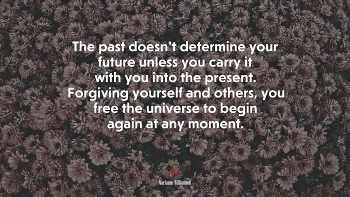 The past doesn’t determine your future unless you carry it with you into the present. Forgiving yourself and others, you free the universe to begin again at any moment. | Marianne Williamson quote