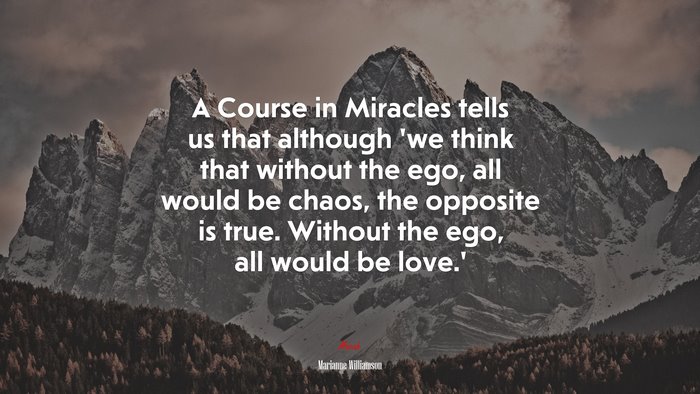A Course in Miracles tells us that although ‘we think that without the ego, all would be chaos, the opposite is true. Without the ego, all would be love.’ | Marianne Williamson quote