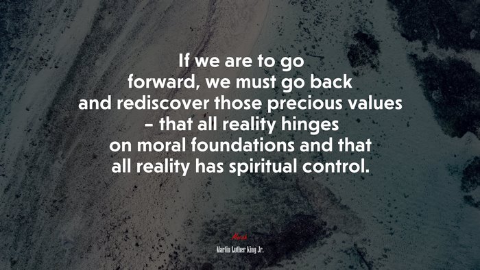 If we are to go forward, we must go back and rediscover those precious values – that all reality hinges on moral foundations and that all reality has spiritual control. | Martin Luther King Jr. quote