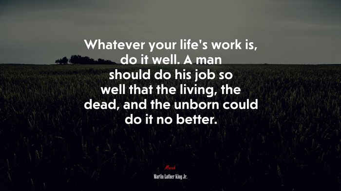 Whatever your life’s work is, do it well. A man should do his job so well that the living, the dead, and the unborn could do it no better. | Martin Luther King Jr. quote