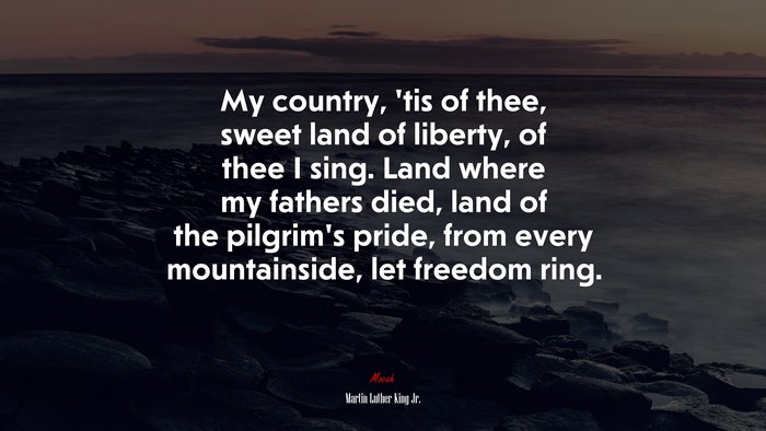 My country, ’tis of thee, sweet land of liberty, of thee I sing. Land where my fathers died, land of the pilgrim’s pride, from every mountainside, let freedom ring. | Martin Luther King Jr. quote