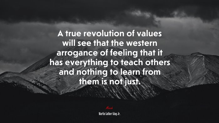 A true revolution of values will see that the western arrogance of feeling that it has everything to teach others and nothing to learn from them is not just. | Martin Luther King Jr. quote