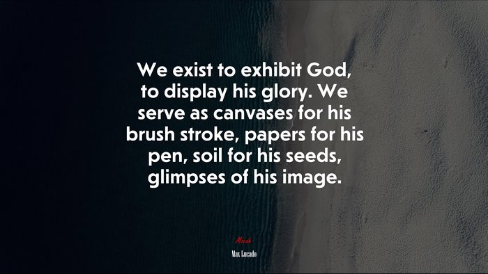 We exist to exhibit God, to display his glory. We serve as canvases for his brush stroke, papers for his pen, soil for his seeds, glimpses of his image. | Max Lucado quote