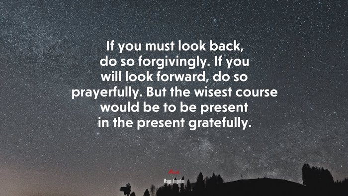 If you must look back, do so forgivingly. If you will look forward, do so prayerfully. But the wisest course would be to be present in the present gratefully. | Maya Angelou quote