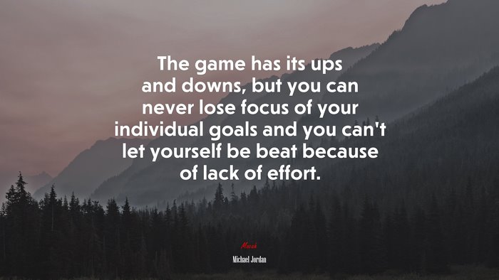 The game has its ups and downs, but you can never lose focus of your individual goals and you can’t let yourself be beat because of lack of effort. | Michael Jordan quote