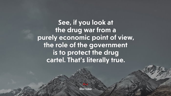 See, if you look at the drug war from a purely economic point of view, the role of the government is to protect the drug cartel. That’s literally true. | Milton Friedman quote