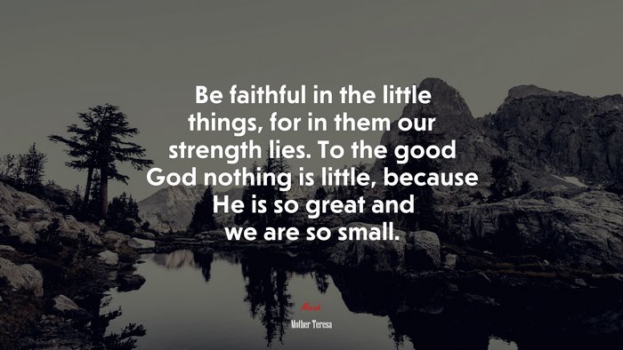 Be faithful in the little things, for in them our strength lies. To the good God nothing is little, because He is so great and we are so small. | Mother Teresa quote