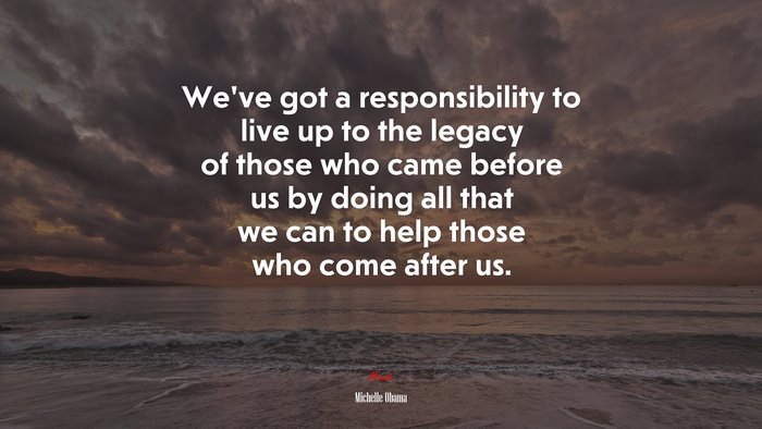 We’ve got a responsibility to live up to the legacy of those who came before us by doing all that we can to help those who come after us. | Michelle Obama quote