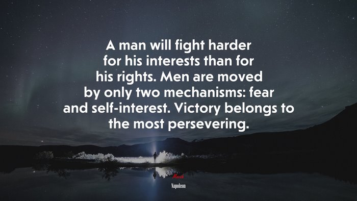 A man will fight harder for his interests than for his rights. Men are moved by only two mechanisms: fear and self-interest. Victory belongs to the most persevering. | Napoleon quote