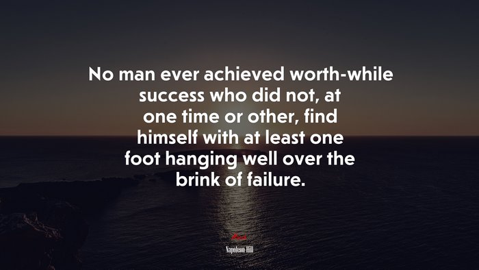 No man ever achieved worth-while success who did not, at one time or other, find himself with at least one foot hanging well over the brink of failure. | Napoleon Hill quote