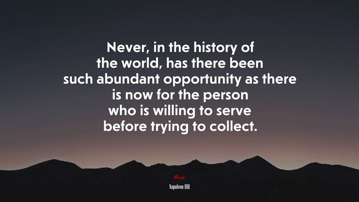 Never, in the history of the world, has there been such abundant opportunity as there is now for the person who is willing to serve before trying to collect. | Napoleon Hill quote