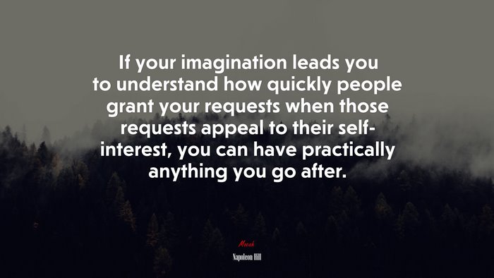 If your imagination leads you to understand how quickly people grant your requests when those requests appeal to their self- interest, you can have practically anything you go after. | Napoleon Hill quote