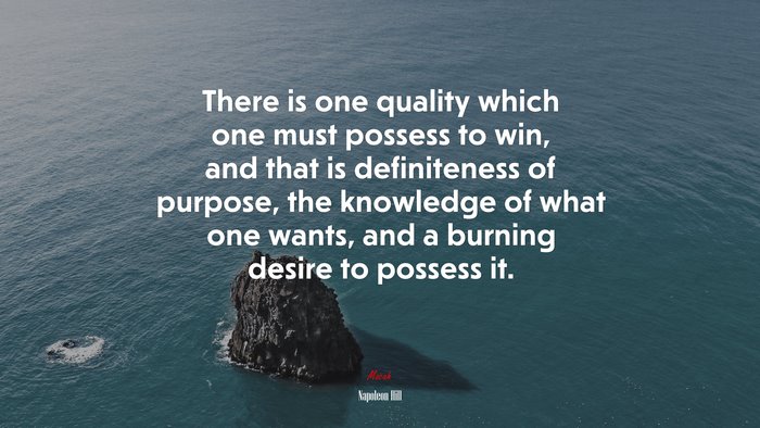 There is one quality which one must possess to win, and that is definiteness of purpose, the knowledge of what one wants, and a burning desire to possess it. | Napoleon Hill quote
