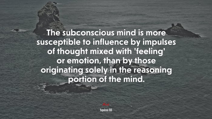 The subconscious mind is more susceptible to influence by impulses of thought mixed with ‘feeling’ or emotion, than by those originating solely in the reasoning portion of the mind. | Napoleon Hill quote