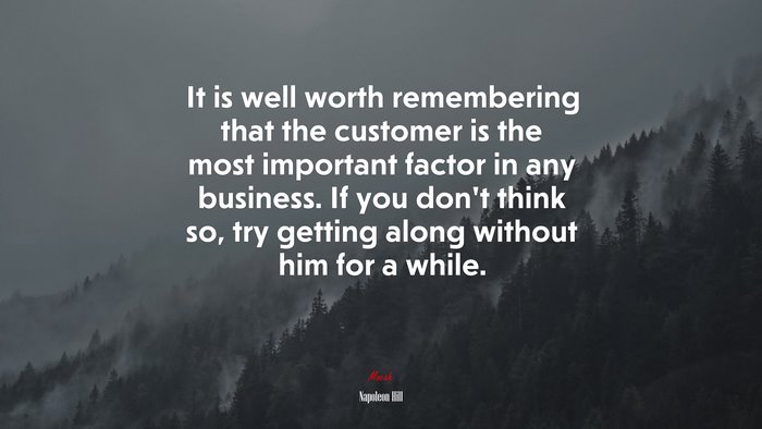 It is well worth remembering that the customer is the most important factor in any business. If you don’t think so, try getting along without him for a while. | Napoleon Hill quote