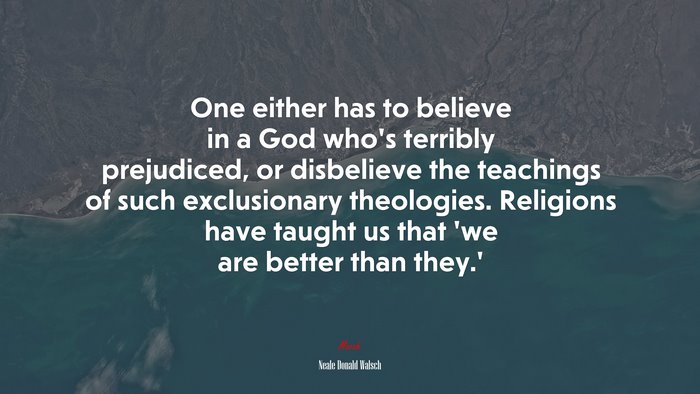 One either has to believe in a God who’s terribly prejudiced, or disbelieve the teachings of such exclusionary theologies. Religions have taught us that ‘we are better than they.’ | Neale Donald Walsch quote
