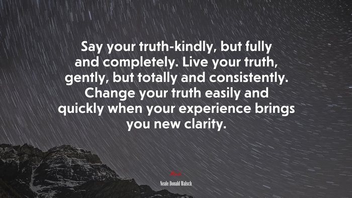 Say your truth-kindly, but fully and completely. Live your truth, gently, but totally and consistently. Change your truth easily and quickly when your experience brings you new clarity. | Neale Donald Walsch quote