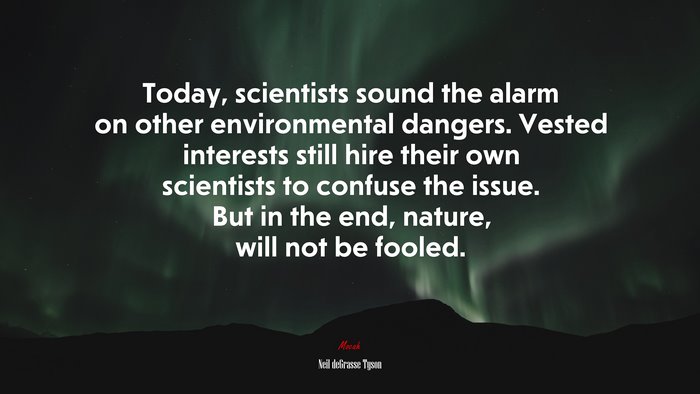 Today, scientists sound the alarm on other environmental dangers. Vested interests still hire their own scientists to confuse the issue. But in the end, nature, will not be fooled. | Neil deGrasse Tyson quote