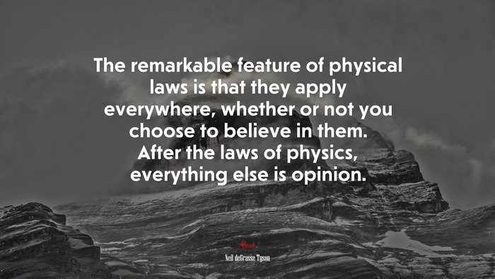 The remarkable feature of physical laws is that they apply everywhere, whether or not you choose to believe in them. After the laws of physics, everything else is opinion. | Neil deGrasse Tyson quote