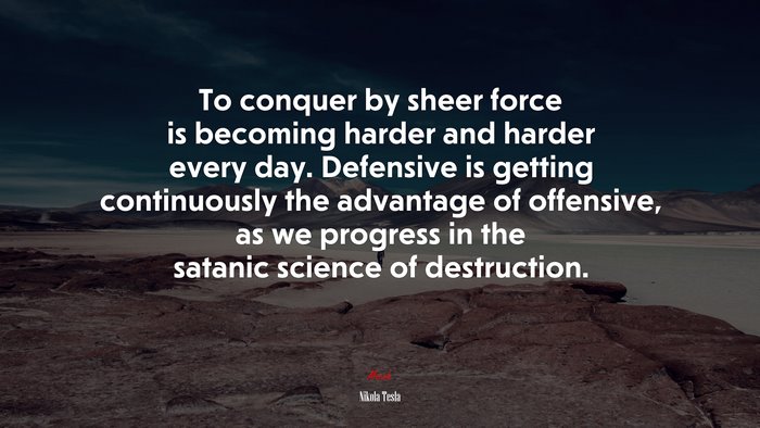 To conquer by sheer force is becoming harder and harder every day. Defensive is getting continuously the advantage of offensive, as we progress in the satanic science of destruction. | Nikola Tesla quote