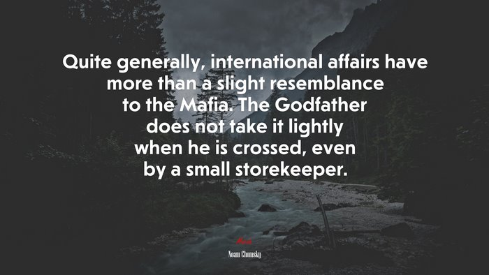 Quite generally, international affairs have more than a slight resemblance to the Mafia. The Godfather does not take it lightly when he is crossed, even by a small storekeeper. | Noam Chomsky quote