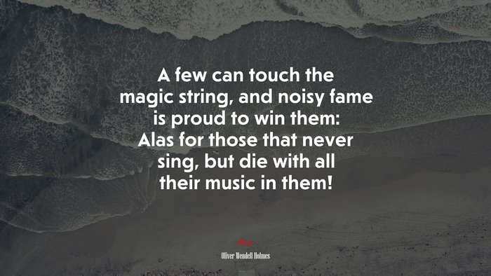 A few can touch the magic string, and noisy fame is proud to win them: Alas for those that never sing, but die with all their music in them! | Oliver Wendell Holmes quote