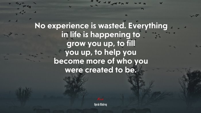No experience is wasted. Everything in life is happening to grow you up, to fill you up, to help you become more of who you were created to be. | Oprah Winfrey quote