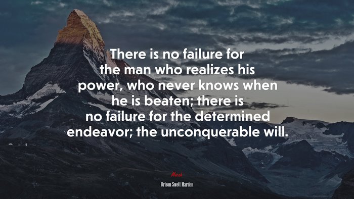 There is no failure for the man who realizes his power, who never knows when he is beaten; there is no failure for the determined endeavor; the unconquerable will. | Orison Swett Marden quote