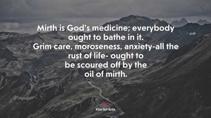 Mirth is God’s medicine; everybody ought to bathe in it. Grim care, moroseness, anxiety-all the rust of life- ought to be scoured off by the oil of mirth. | Orison Swett Marden quote