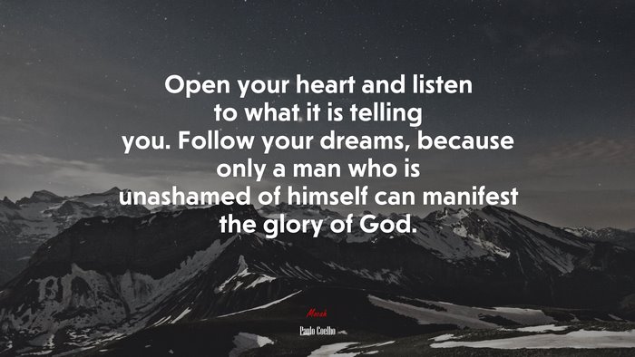 Open your heart and listen to what it is telling you. Follow your dreams, because only a man who is unashamed of himself can manifest the glory of God. | Paulo Coelho quote