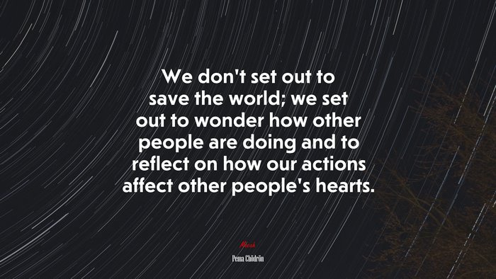 We don’t set out to save the world; we set out to wonder how other people are doing and to reflect on how our actions affect other people’s hearts. | Pema Chödrön quote