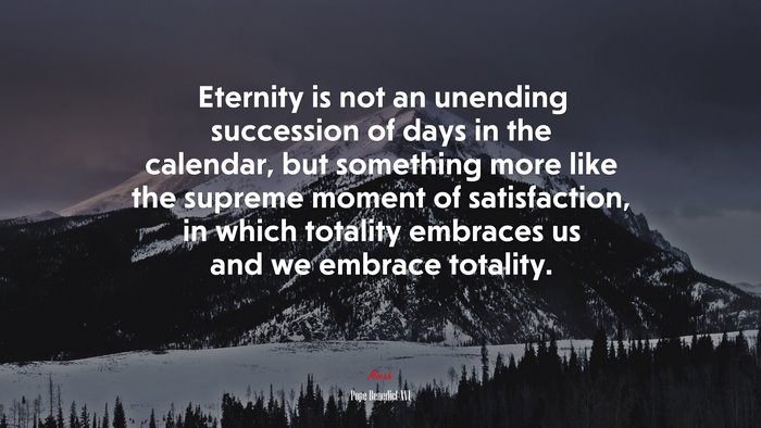 Eternity is not an unending succession of days in the calendar, but something more like the supreme moment of satisfaction, in which totality embraces us and we embrace totality. | Pope Benedict XVI quote