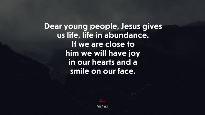 Dear young people, Jesus gives us life, life in abundance. If we are close to him we will have joy in our hearts and a smile on our face. | Pope Francis quote