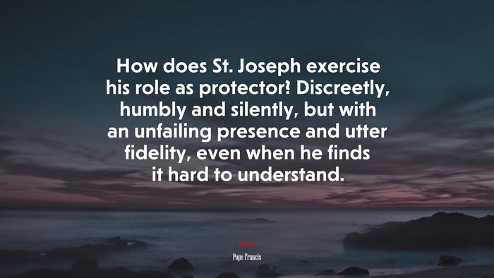How does St. Joseph exercise his role as protector? Discreetly, humbly and silently, but with an unfailing presence and utter fidelity, even when he finds it hard to understand. | Pope Francis quote