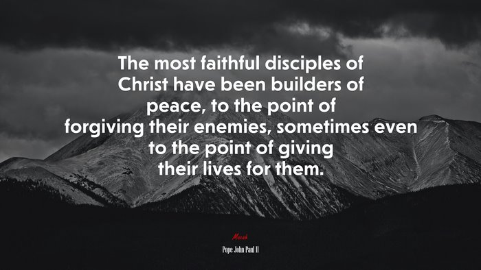 The most faithful disciples of Christ have been builders of peace, to the point of forgiving their enemies, sometimes even to the point of giving their lives for them. | Pope John Paul II quote