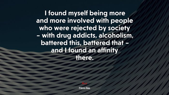 I found myself being more and more involved with people who were rejected by society – with drug addicts, alcoholism, battered this, battered that – and I found an affinity there. | Princess Diana quote