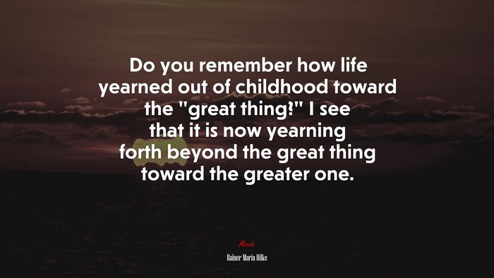 Do you remember how life yearned out of childhood toward the “great thing?” I see that it is now yearning forth beyond the great thing toward the greater one. | Rainer Maria Rilke quote