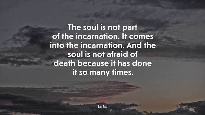 The soul is not part of the incarnation. It comes into the incarnation. And the soul is not afraid of death because it has done it so many times. | Ram Dass quote