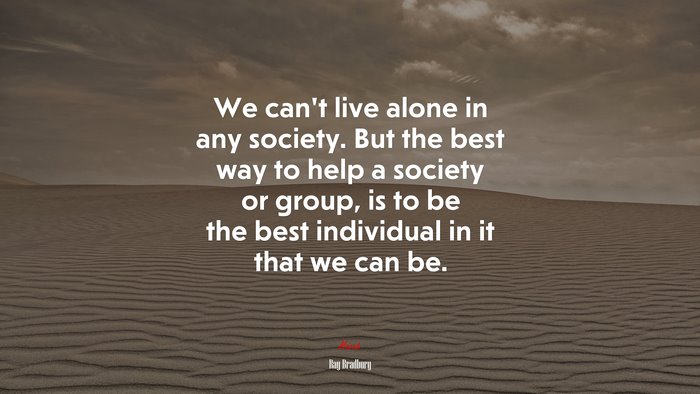 We can’t live alone in any society. But the best way to help a society or group, is to be the best individual in it that we can be. | Ray Bradbury quote