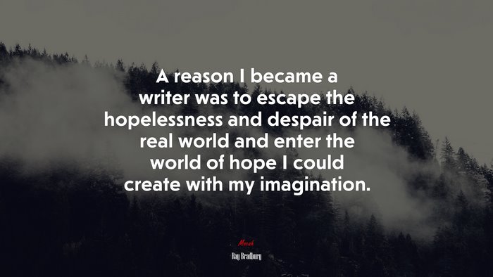 A reason I became a writer was to escape the hopelessness and despair of the real world and enter the world of hope I could create with my imagination. | Ray Bradbury quote