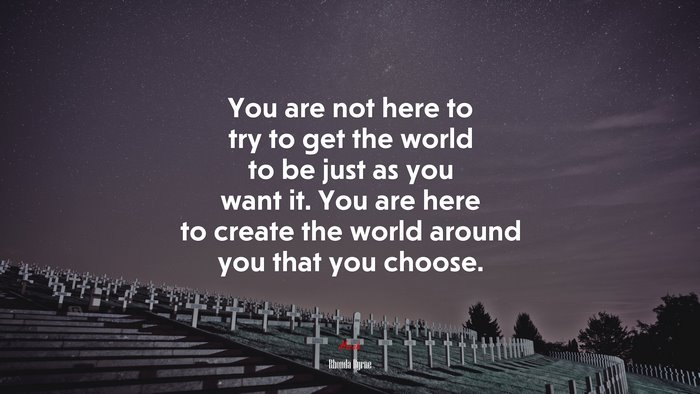 You are not here to try to get the world to be just as you want it. You are here to create the world around you that you choose. | Rhonda Byrne quote