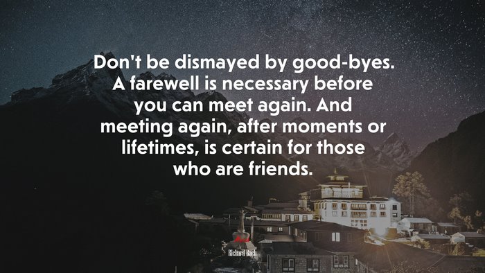Don’t be dismayed by good-byes. A farewell is necessary before you can meet again. And meeting again, after moments or lifetimes, is certain for those who are friends. | Richard Bach quote
