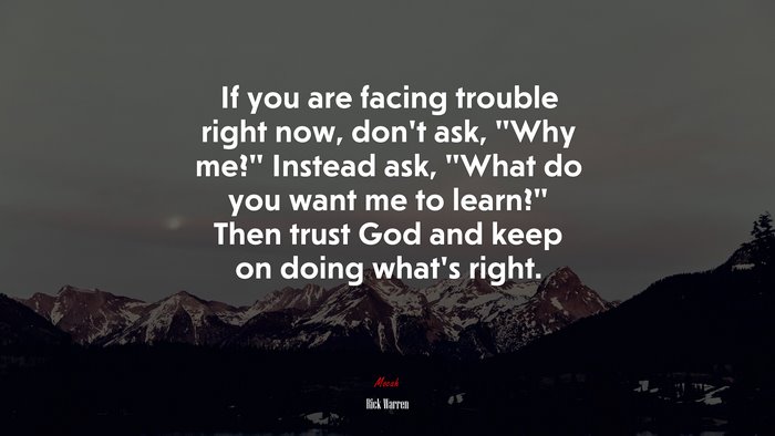 If you are facing trouble right now, don’t ask, “Why me?” Instead ask, “What do you want me to learn?” Then trust God and keep on doing what’s right. | Rick Warren quote