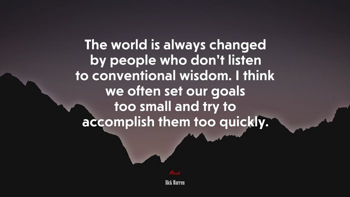 The world is always changed by people who don’t listen to conventional wisdom. I think we often set our goals too small and try to accomplish them too quickly. | Rick Warren quote