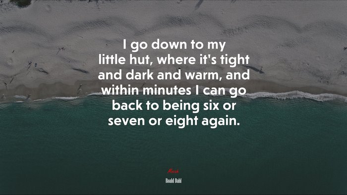 I go down to my little hut, where it’s tight and dark and warm, and within minutes I can go back to being six or seven or eight again. | Roald Dahl quote