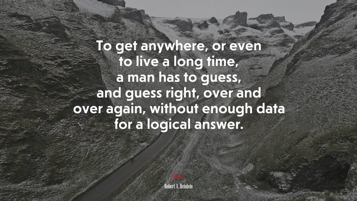 To get anywhere, or even to live a long time, a man has to guess, and guess right, over and over again, without enough data for a logical answer. | Robert A. Heinlein quote